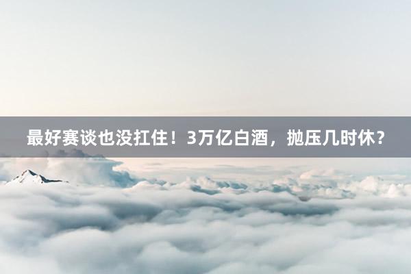 最好赛谈也没扛住！3万亿白酒，抛压几时休？